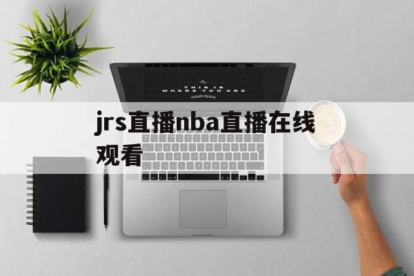 jrs直播nba直播在线观看_(jrs直播nba在线直播低调看)
