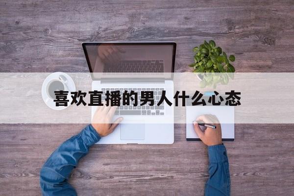 喜欢直播的男人什么心态_(喜欢直播的女人只是为了钱吗)
