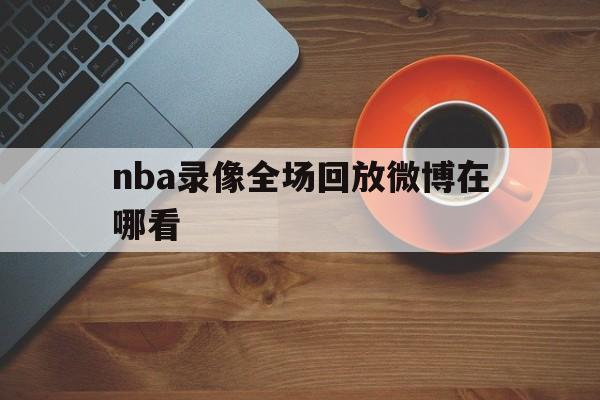nba录像全场回放微博在哪看_(nba录像全场回放微博在哪看啊) 第1张 nba录像全场回放微博在哪看_(nba录像全场回放微博在哪看啊) 第1张