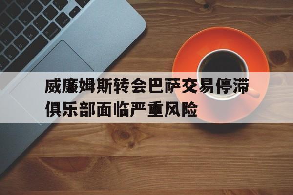 威廉姆斯转会巴萨交易停滞俱乐部面临严重风险的简单介绍