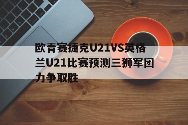 欧青赛捷克U21VS英格兰U21比赛预测三狮军团力争取胜的简单介绍  第1张