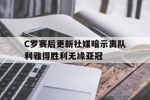 C罗赛后更新社媒暗示离队利雅得胜利无缘亚冠的简单介绍