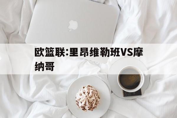 欧篮联:里昂维勒班VS摩纳哥的简单介绍  第1张