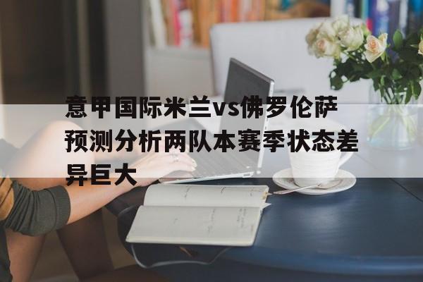 关于意甲国际米兰vs佛罗伦萨预测分析两队本赛季状态差异巨大的信息  第1张