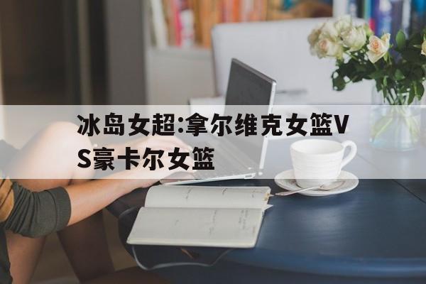 关于冰岛女超:拿尔维克女篮VS豪卡尔女篮的信息  第1张