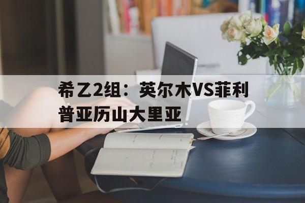 包含希乙2组：英尔木VS菲利普亚历山大里亚的词条  第1张