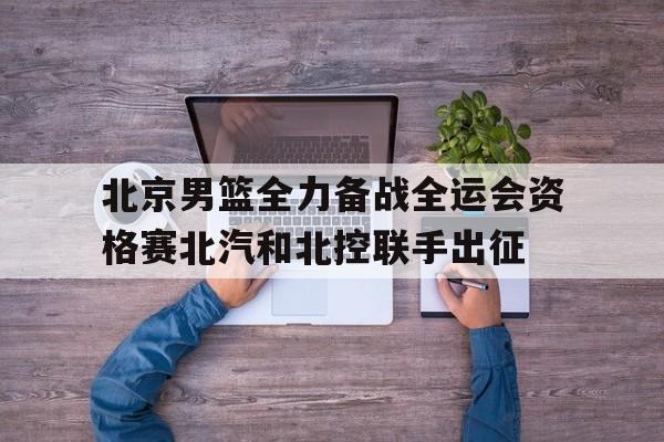 北京男篮全力备战全运会资格赛北汽和北控联手出征的简单介绍  第1张
