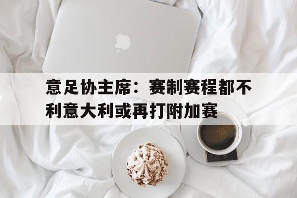 意足协主席:赛制赛程都不利意大利或再打附加赛的简单介绍 第1张 意足协主席:赛制赛程都不利意大利或再打附加赛的简单介绍 第1张