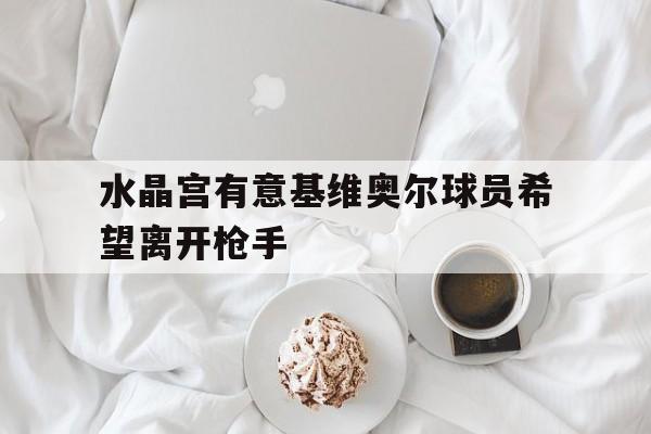 关于水晶宫有意基维奥尔球员希望离开枪手的信息