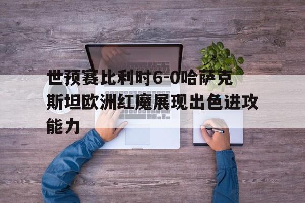 包含世预赛比利时6-0哈萨克斯坦欧洲红魔展现出色进攻能力的词条