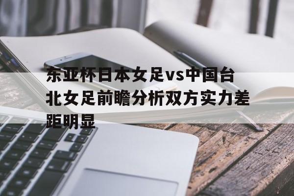 东亚杯日本女足vs中国台北女足前瞻分析双方实力差距明显的简单介绍
