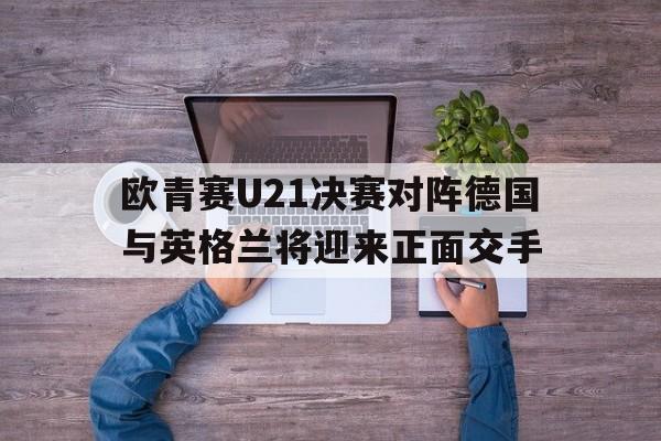 欧青赛U21决赛对阵德国与英格兰将迎来正面交手的简单介绍  第1张