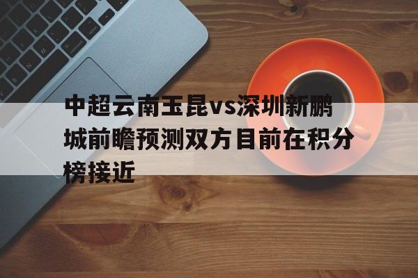 中超云南玉昆vs深圳新鹏城前瞻预测双方目前在积分榜接近的简单介绍