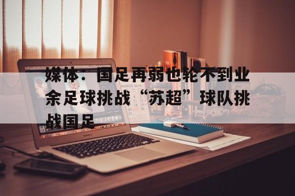 关于媒体：国足再弱也轮不到业余足球挑战“苏超”球队挑战国足的信息