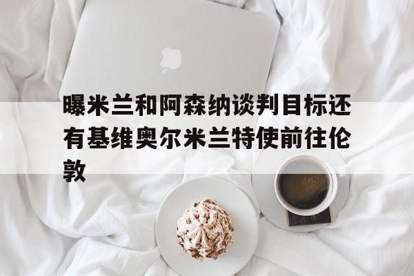 曝米兰和阿森纳谈判目标还有基维奥尔米兰特使前往伦敦的简单介绍