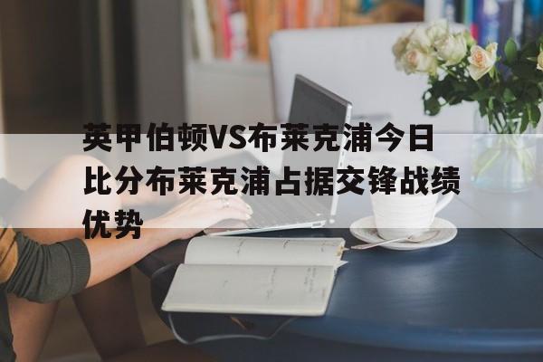 英甲伯顿VS布莱克浦今日比分布莱克浦占据交锋战绩优势的简单介绍
