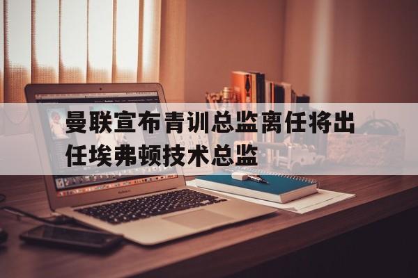 曼联宣布青训总监离任将出任埃弗顿技术总监的简单介绍