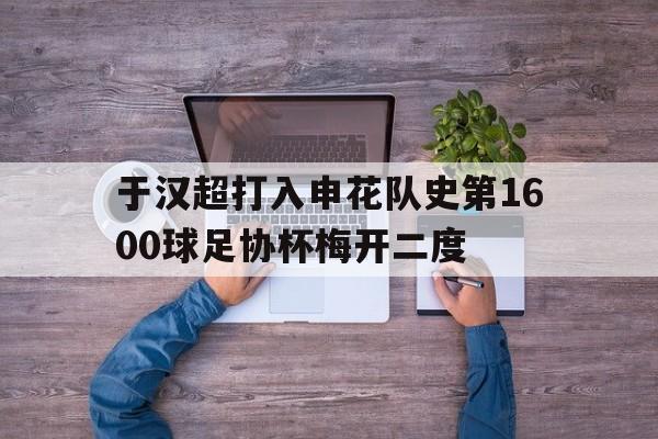 于汉超打入申花队史第1600球足协杯梅开二度的简单介绍 第1张 于汉超打入申花队史第1600球足协杯梅开二度的简单介绍 第1张