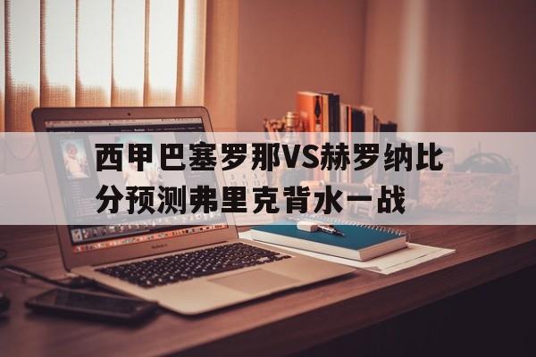 关于西甲巴塞罗那VS赫罗纳比分预测弗里克背水一战的信息  第1张